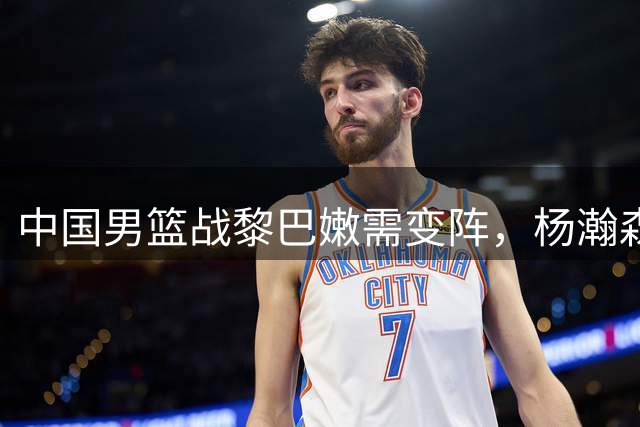 中国男篮战黎巴嫩需变阵，杨瀚森首发成关键